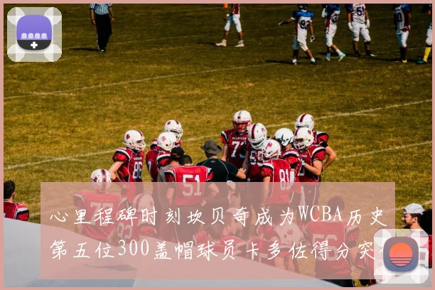 心里程碑时刻坎贝奇成为WCBA历史第五位300盖帽球员卡多佐得分突破1000大关