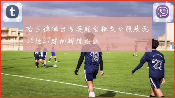 哈兰德晒出与英超金靴奖合照展现35场27球的辉煌成就