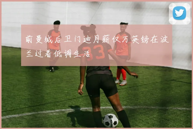 前曼城后卫门迪月薪仅万英镑在波兰过着低调生活