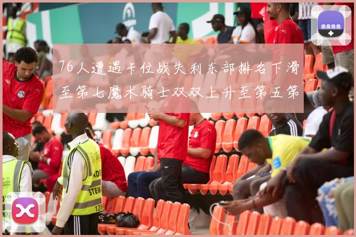 76人遭遇卡位战失利东部排名下滑至第七魔术骑士双双上升至第五第六位