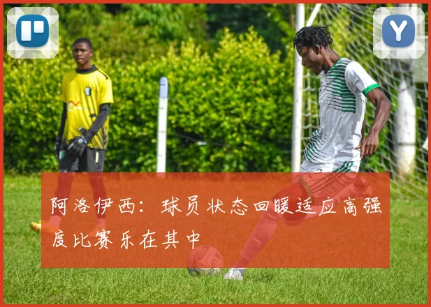 阿洛伊西：球员状态回暖适应高强度比赛乐在其中