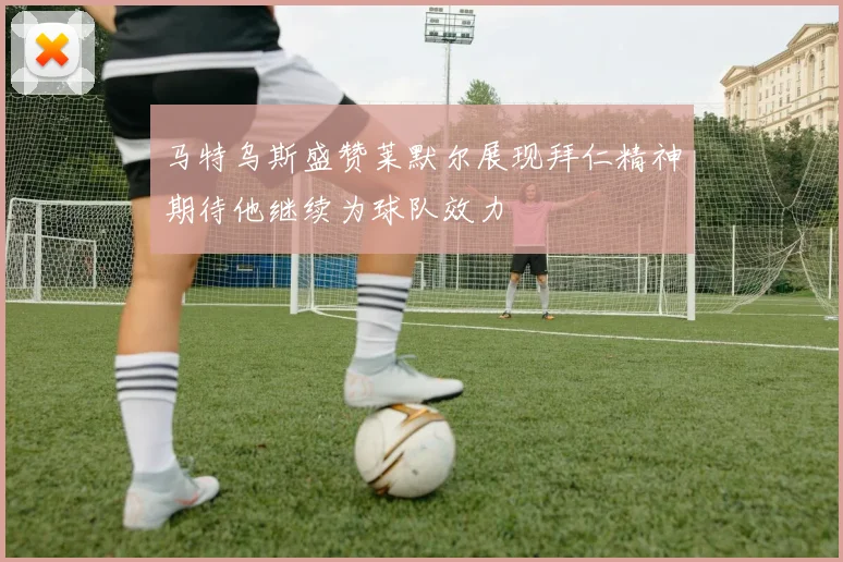 马特乌斯盛赞莱默尔展现拜仁精神期待他继续为球队效力