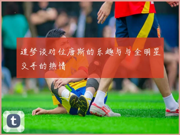追梦谈对位唐斯的乐趣与与全明星交手的热情