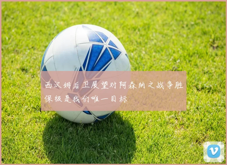 西汉姆后卫展望对阿森纳之战争胜保级是我们唯一目标