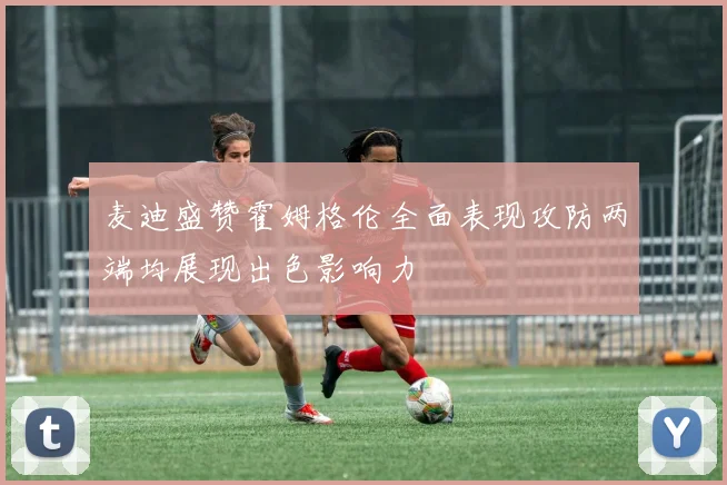 麦迪盛赞霍姆格伦全面表现攻防两端均展现出色影响力