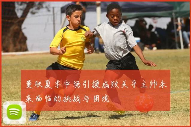 曼联夏季中场引援成败关乎主帅未来面临的挑战与困境