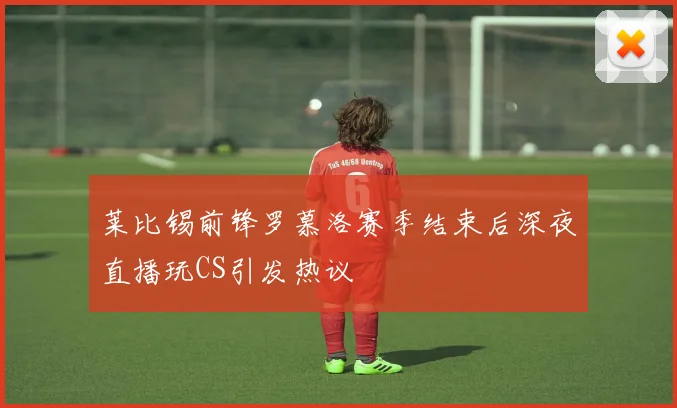 莱比锡前锋罗慕洛赛季结束后深夜直播玩CS引发热议