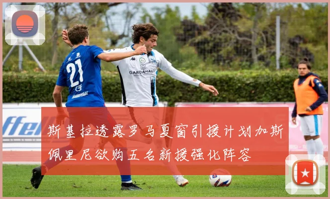 斯基拉透露罗马夏窗引援计划加斯佩里尼欲购五名新援强化阵容