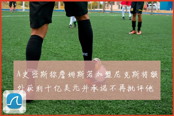 A史密斯称詹姆斯若加盟尼克斯将额外获利十亿美元并承诺不再批评他