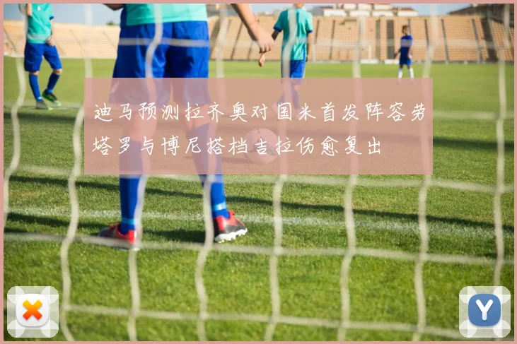 迪马预测拉齐奥对国米首发阵容劳塔罗与博尼搭档吉拉伤愈复出